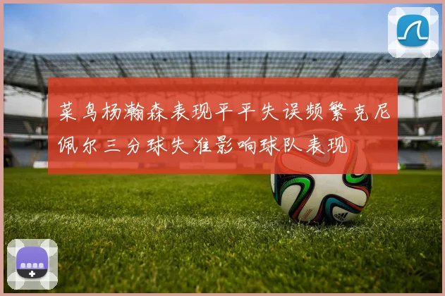 菜鸟杨瀚森表现平平失误频繁克尼佩尔三分球失准影响球队表现