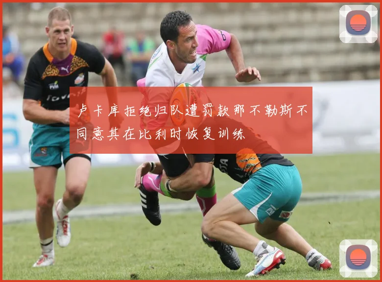 卢卡库拒绝归队遭罚款那不勒斯不同意其在比利时恢复训练