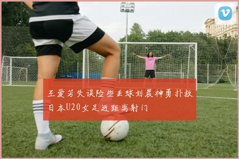 王爱芳失误险些丢球刘晨神勇扑救日本U20女足近距离射门