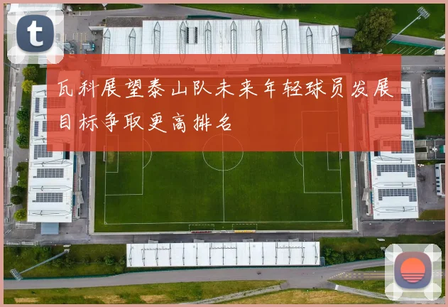 瓦科展望泰山队未来年轻球员发展目标争取更高排名
