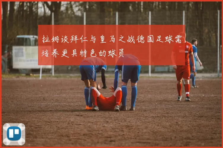 拉姆谈拜仁与皇马之战德国足球需培养更具特色的球员