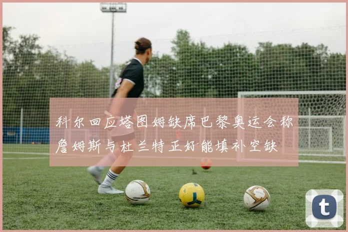 科尔回应塔图姆缺席巴黎奥运会称詹姆斯与杜兰特正好能填补空缺
