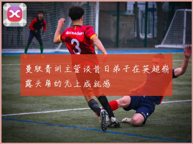 曼联青训主管谈昔日弟子在英超崭露头角的无上成就感