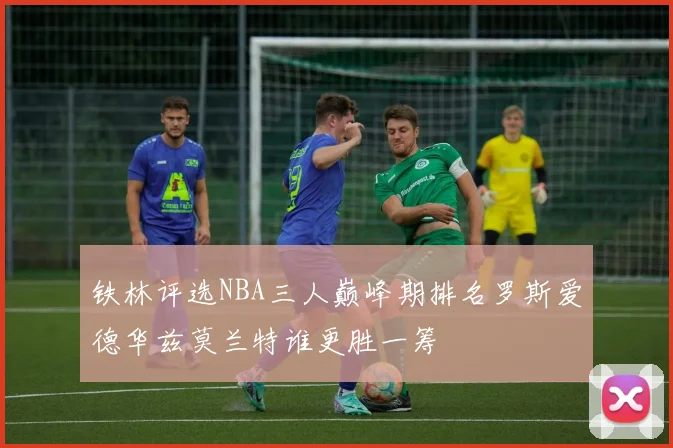 铁林评选NBA三人巅峰期排名罗斯爱德华兹莫兰特谁更胜一筹