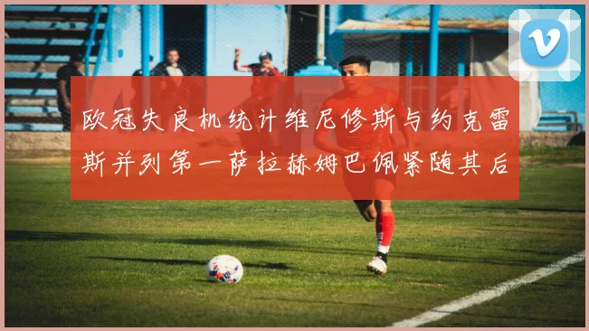欧冠失良机统计维尼修斯与约克雷斯并列第一萨拉赫姆巴佩紧随其后