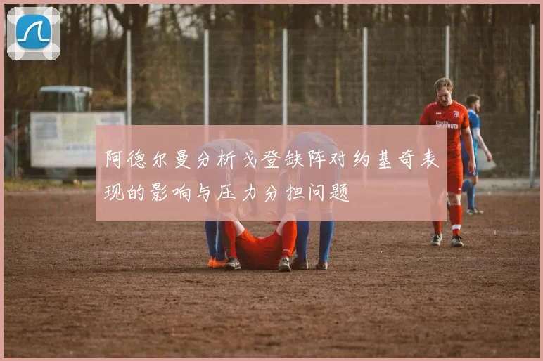 阿德尔曼分析戈登缺阵对约基奇表现的影响与压力分担问题