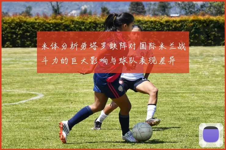 米体分析劳塔罗缺阵对国际米兰战斗力的巨大影响与球队表现差异