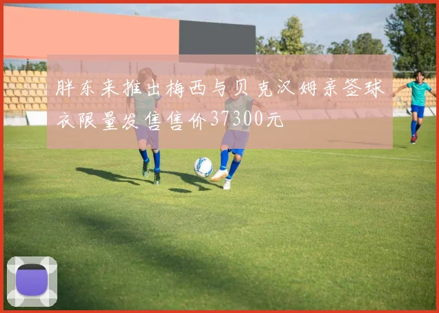 胖东来推出梅西与贝克汉姆亲签球衣限量发售售价37300元